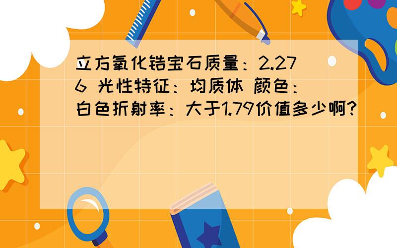 立方氧化锆宝石质量：2.276 光性特征：均质体 颜色：白色折射率：大于1.79价值多少啊?