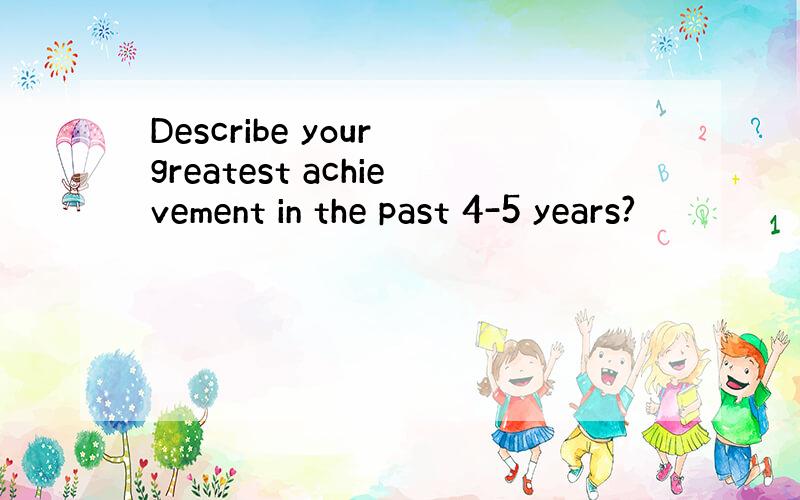 Describe your greatest achievement in the past 4-5 years?