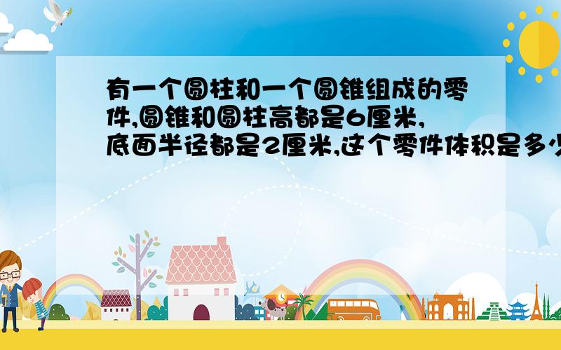 有一个圆柱和一个圆锥组成的零件,圆锥和圆柱高都是6厘米,底面半径都是2厘米,这个零件体积是多少?