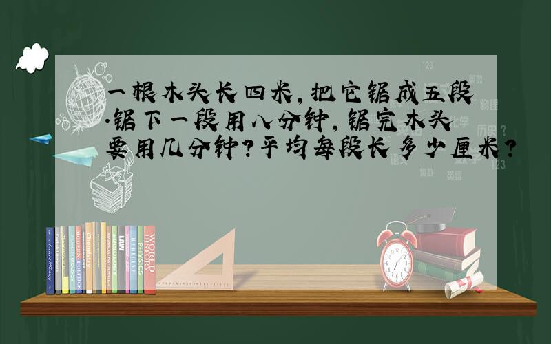 一根木头长四米,把它锯成五段.锯下一段用八分钟,锯完木头要用几分钟?平均每段长多少厘米?