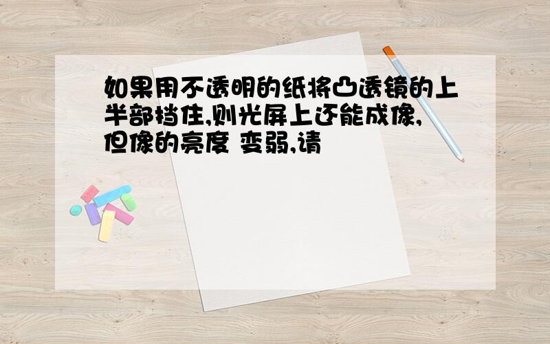 如果用不透明的纸将凸透镜的上半部挡住,则光屏上还能成像,但像的亮度 变弱,请