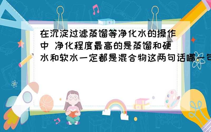 在沉淀过滤蒸馏等净化水的操作中 净化程度最高的是蒸馏和硬水和软水一定都是混合物这两句话哪一句正确