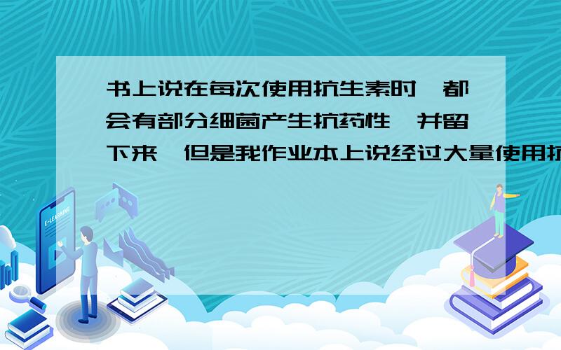 书上说在每次使用抗生素时,都会有部分细菌产生抗药性,并留下来,但是我作业本上说经过大量使用抗生素,