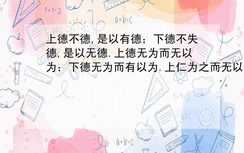 上德不德,是以有德；下德不失德,是以无德.上德无为而无以为；下德无为而有以为.上仁为之而无以为；上