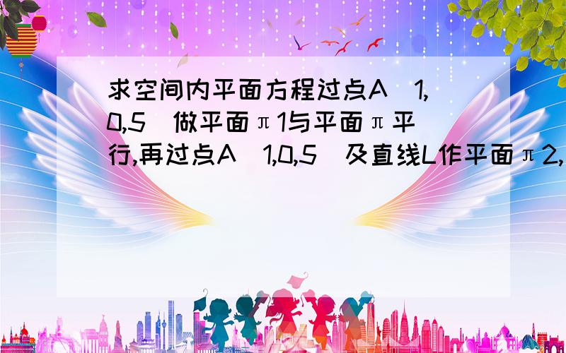 求空间内平面方程过点A(1,0,5)做平面π1与平面π平行,再过点A（1,0,5）及直线L作平面π2,求平面π1与平面π