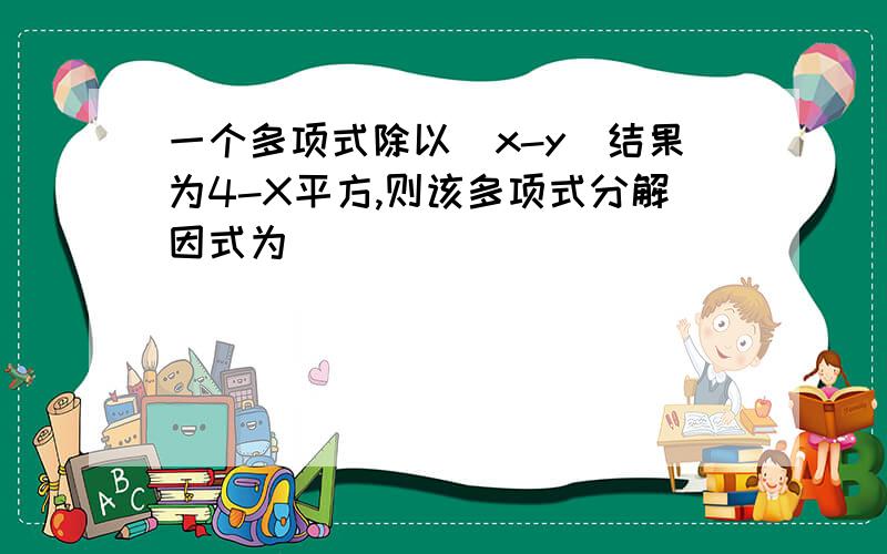 一个多项式除以（x-y）结果为4-X平方,则该多项式分解因式为