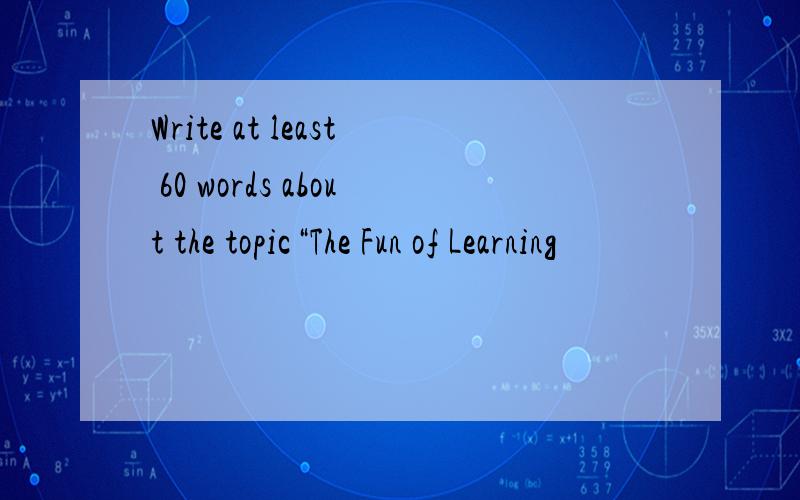 Write at least 60 words about the topic“The Fun of Learning