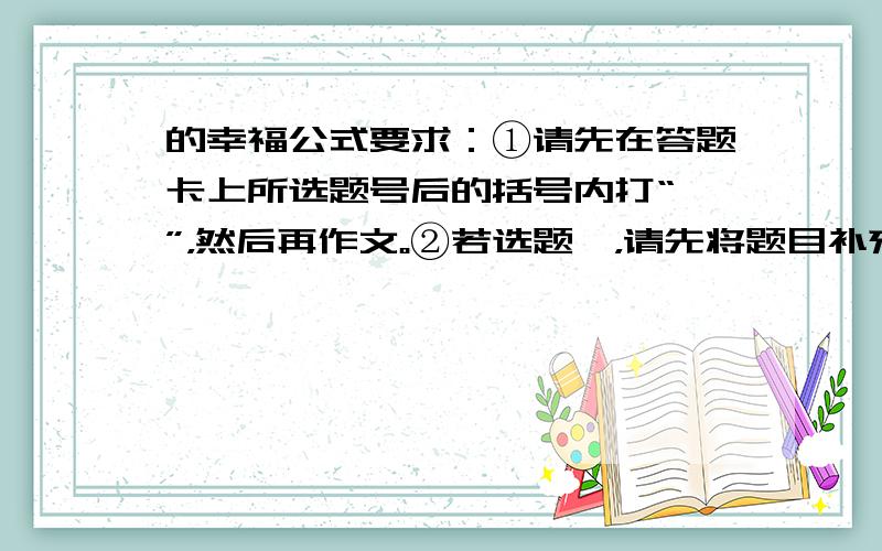 的幸福公式要求：①请先在答题卡上所选题号后的括号内打“√”，然后再作文。②若选题一，请先将题目补充完整；不得抄袭。③立意