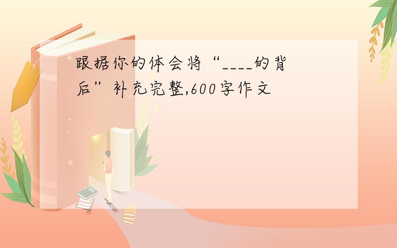 跟据你的体会将“____的背后”补充完整,600字作文