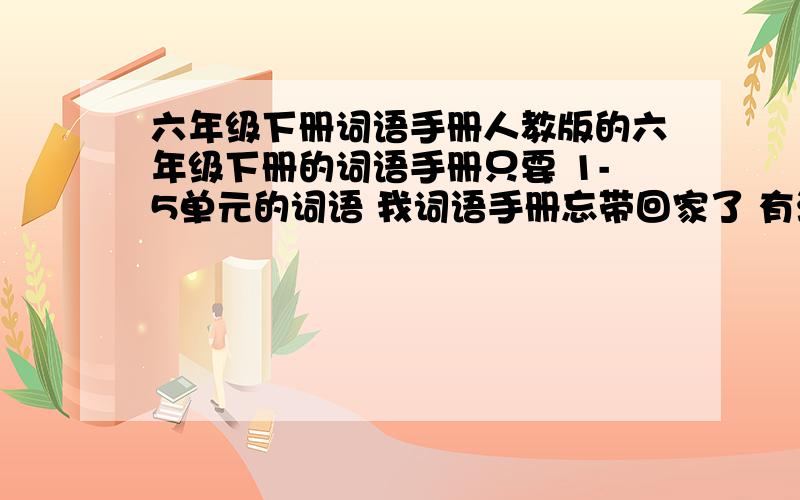 六年级下册词语手册人教版的六年级下册的词语手册只要 1-5单元的词语 我词语手册忘带回家了 有没有好心人给我发一下1—5