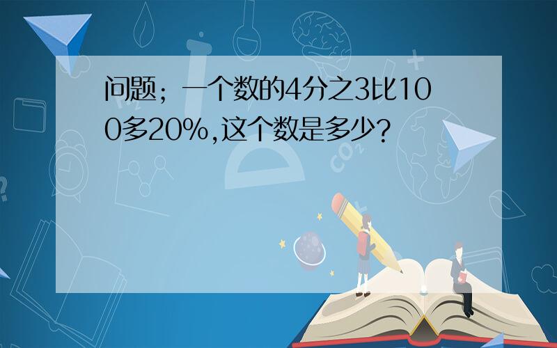 问题；一个数的4分之3比100多20%,这个数是多少?