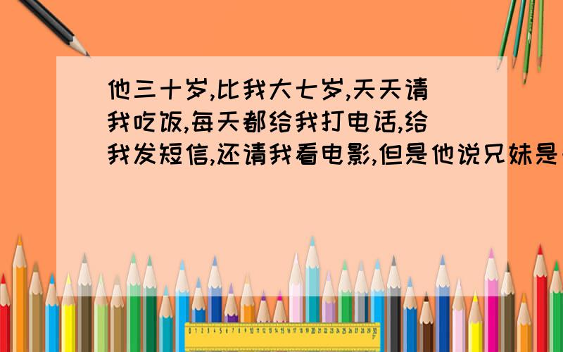 他三十岁,比我大七岁,天天请我吃饭,每天都给我打电话,给我发短信,还请我看电影,但是他说兄妹是一万年修来的,还问我找男朋