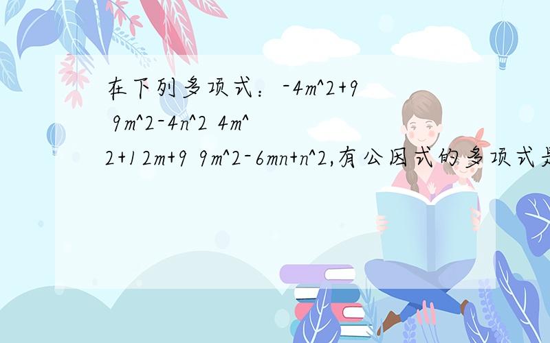 在下列多项式：-4m^2+9 9m^2-4n^2 4m^2+12m+9 9m^2-6mn+n^2,有公因式的多项式是（）