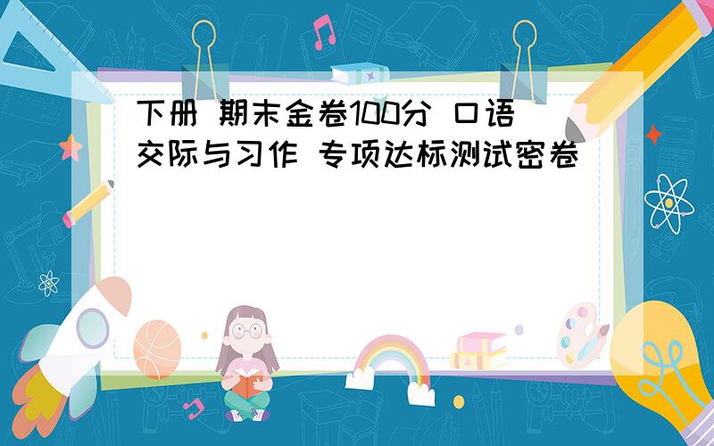 下册 期末金卷100分 口语交际与习作 专项达标测试密卷