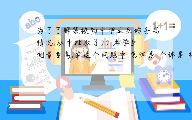 为了了解某校初中毕业生的身高情况,从中抽取了20 名学生测量身高,在这个问题中,总体是 个体是 样本是