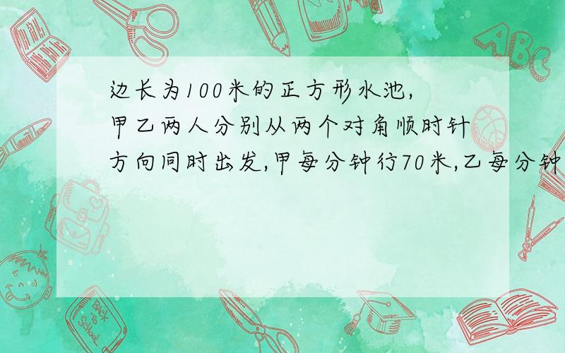 边长为100米的正方形水池,甲乙两人分别从两个对角顺时针方向同时出发,甲每分钟行70米,乙每分钟