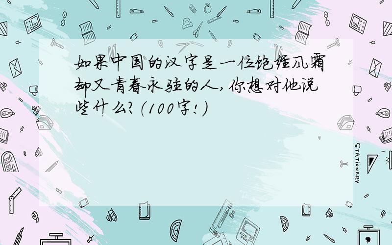 如果中国的汉字是一位饱经风霜却又青春永驻的人,你想对他说些什么?（100字!）