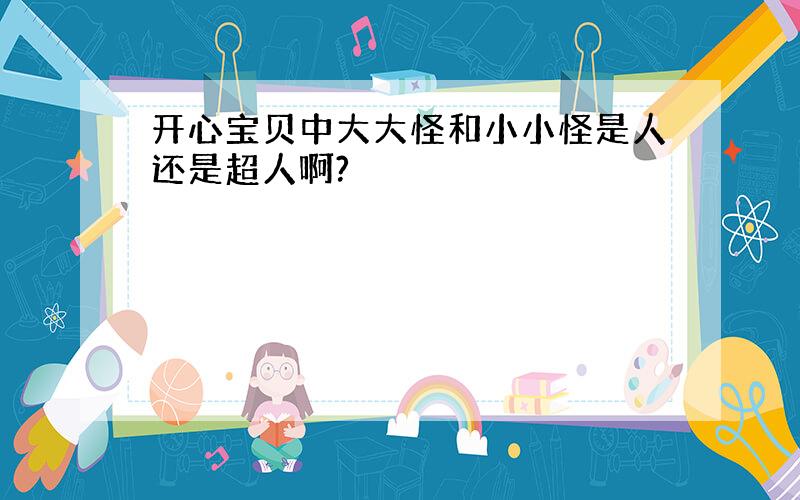 开心宝贝中大大怪和小小怪是人还是超人啊?