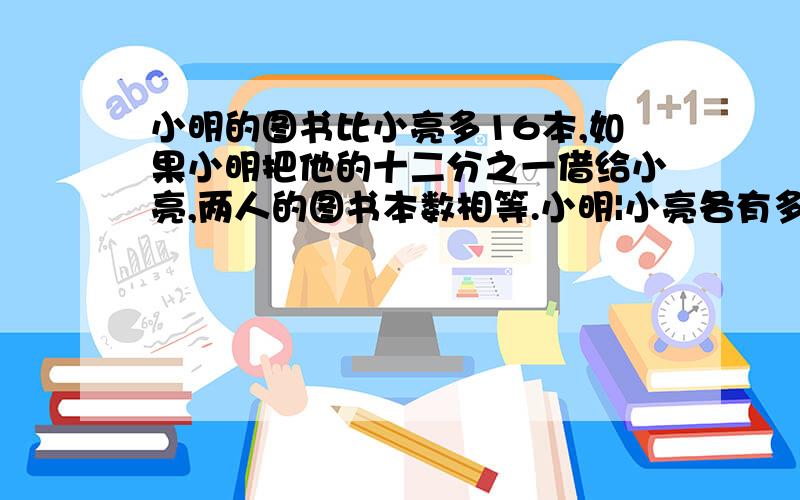 小明的图书比小亮多16本,如果小明把他的十二分之一借给小亮,两人的图书本数相等.小明|小亮各有多少本?