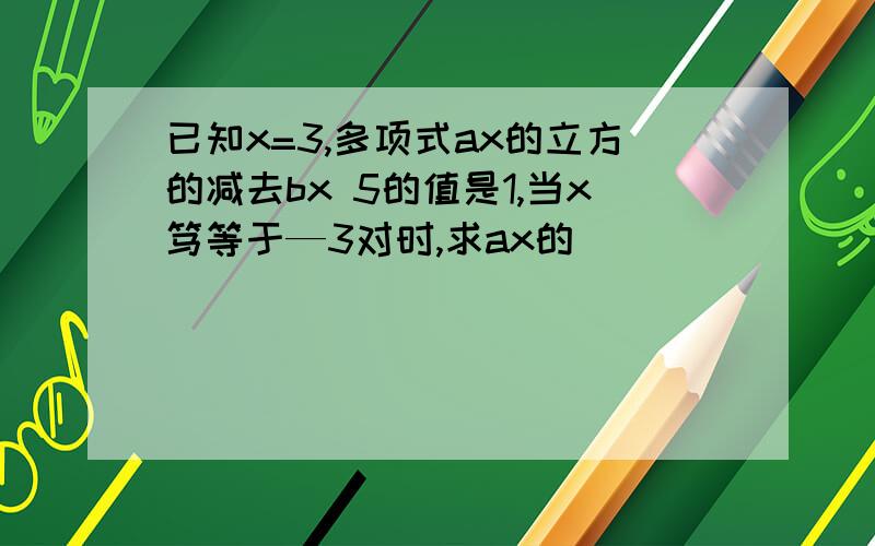 已知x=3,多项式ax的立方的减去bx 5的值是1,当x笃等于—3对时,求ax的