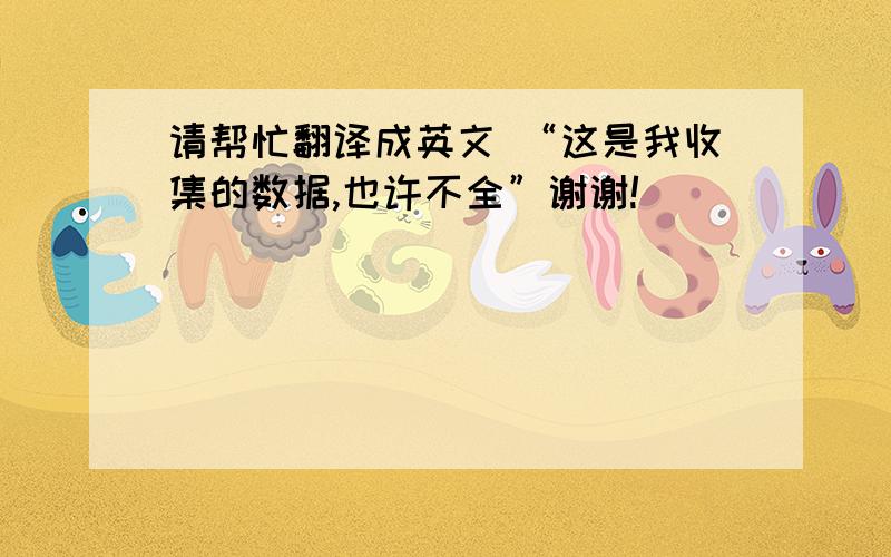 请帮忙翻译成英文 “这是我收集的数据,也许不全”谢谢!