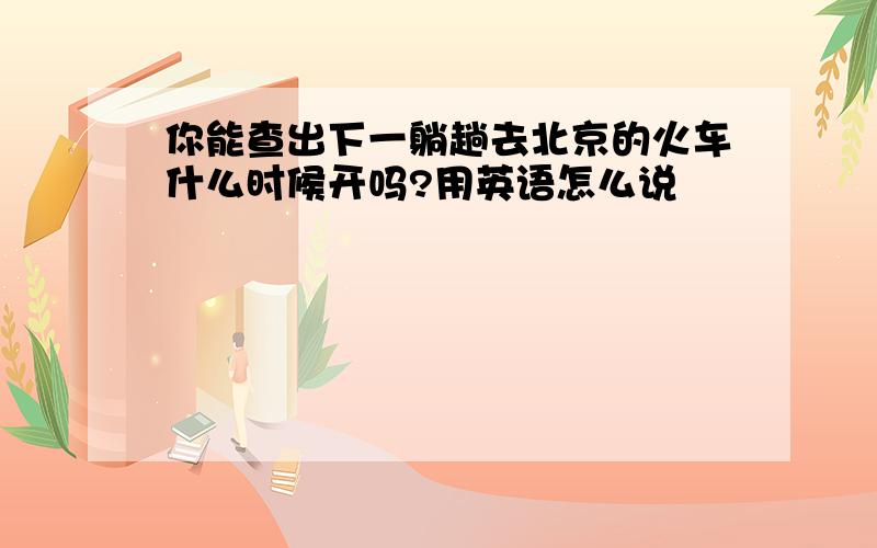 你能查出下一躺趟去北京的火车什么时候开吗?用英语怎么说