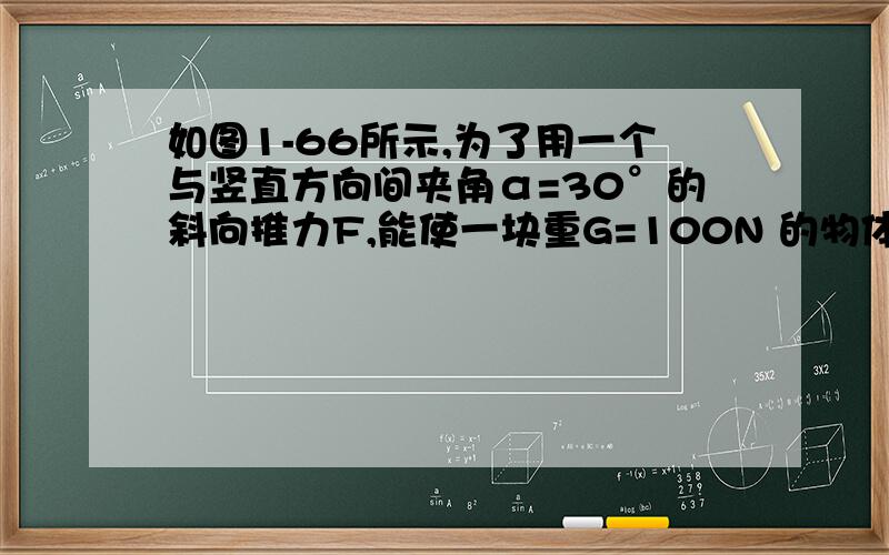 如图1-66所示,为了用一个与竖直方向间夹角α=30°的斜向推力F,能使一块重G=100N 的物体贴着光滑的竖直墙