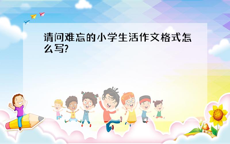 请问难忘的小学生活作文格式怎么写?