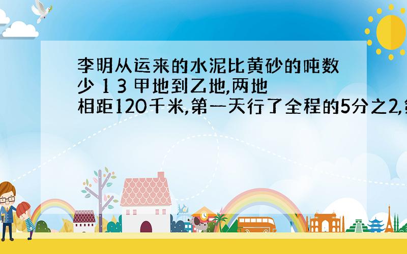 李明从运来的水泥比黄砂的吨数少 1 3 甲地到乙地,两地相距120千米,第一天行了全程的5分之2,第二天行了余路程的3分