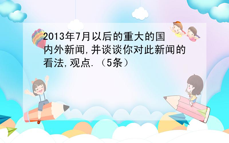 2013年7月以后的重大的国内外新闻,并谈谈你对此新闻的看法,观点.（5条）