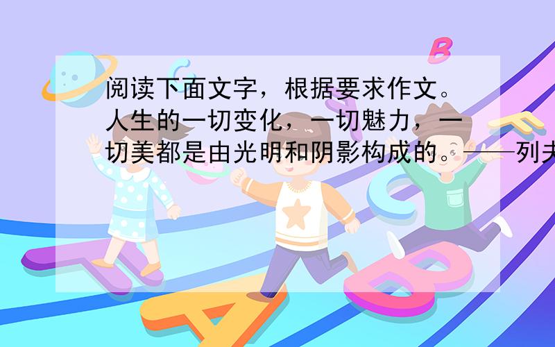 阅读下面文字，根据要求作文。人生的一切变化，一切魅力，一切美都是由光明和阴影构成的。——列夫·托尔