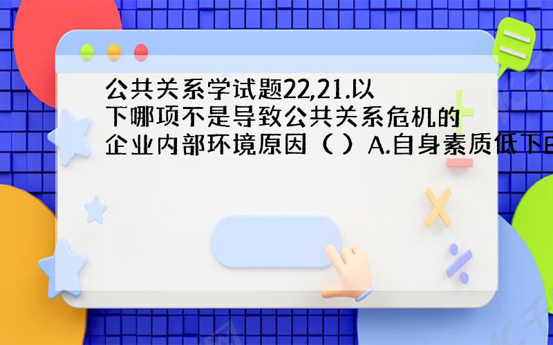 公共关系学试题22,21.以下哪项不是导致公共关系危机的企业内部环境原因（ ）A.自身素质低下B.管理缺乏规范C.法制观