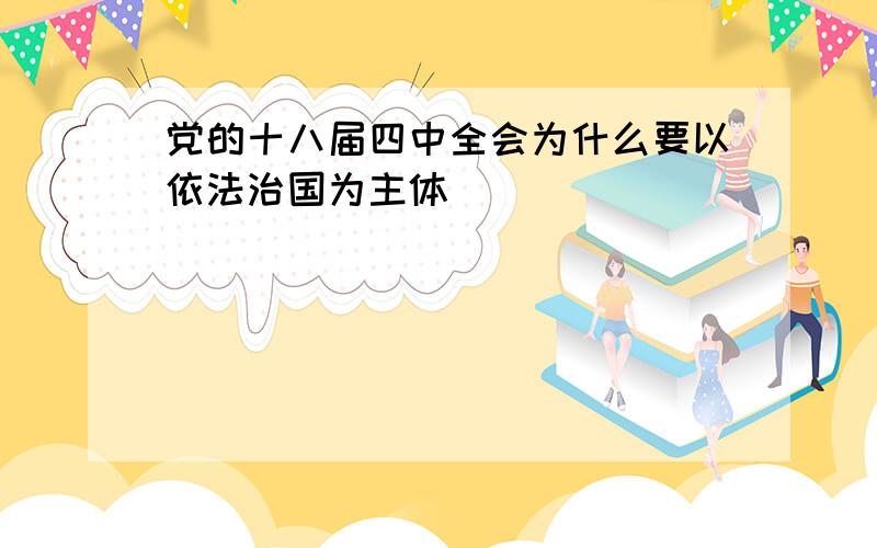 党的十八届四中全会为什么要以依法治国为主体