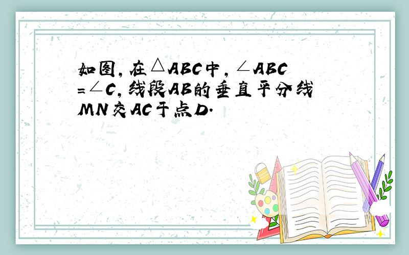 如图，在△ABC中，∠ABC=∠C，线段AB的垂直平分线MN交AC于点D．