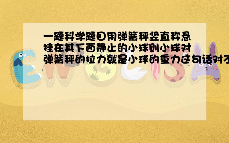 一题科学题目用弹簧秤竖直称悬挂在其下面静止的小球则小球对弹簧秤的拉力就是小球的重力这句话对不对,请讲一下理由