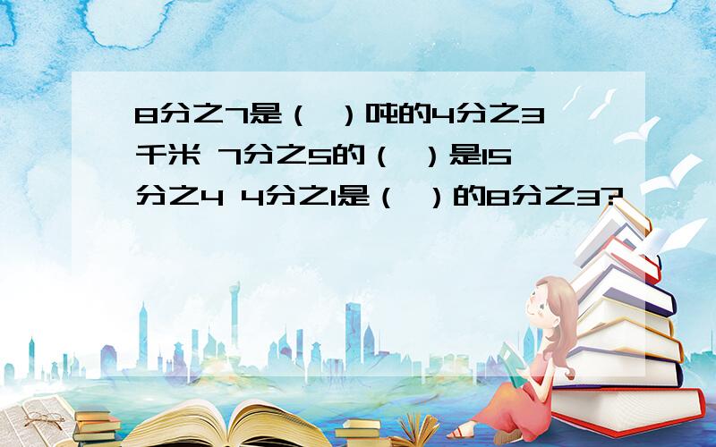 8分之7是（ ）吨的4分之3千米 7分之5的（ ）是15分之4 4分之1是（ ）的8分之3?