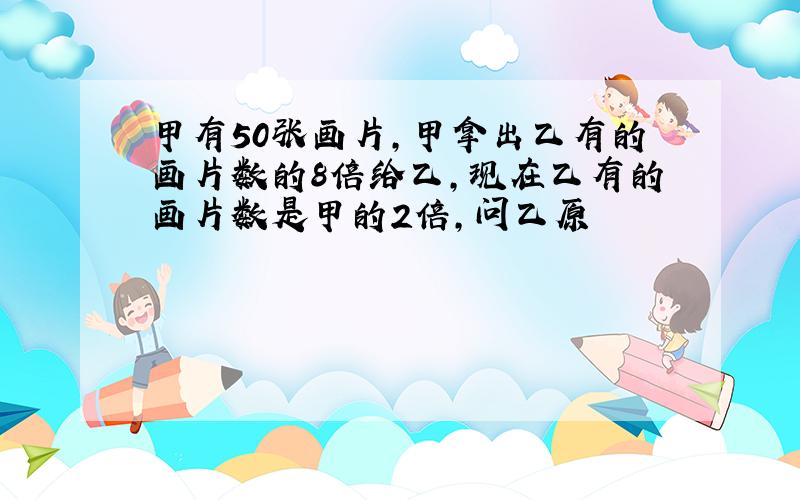 甲有50张画片,甲拿出乙有的画片数的8倍给乙,现在乙有的画片数是甲的2倍,问乙原