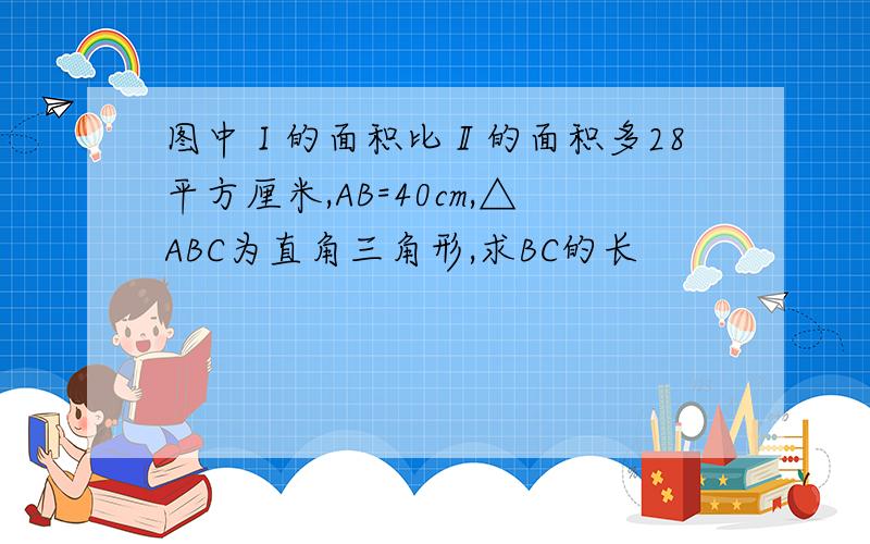 图中Ⅰ的面积比Ⅱ的面积多28平方厘米,AB=40cm,△ABC为直角三角形,求BC的长