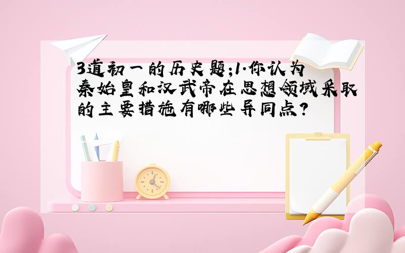 3道初一的历史题;1.你认为秦始皇和汉武帝在思想领域采取的主要措施有哪些异同点?