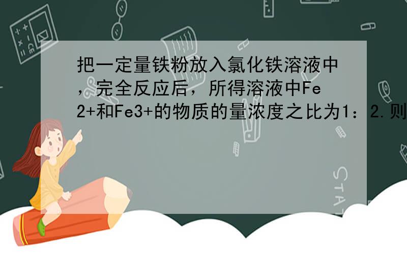 把一定量铁粉放入氯化铁溶液中，完全反应后，所得溶液中Fe2+和Fe3+的物质的量浓度之比为1：2.则已反应的Fe3+和未