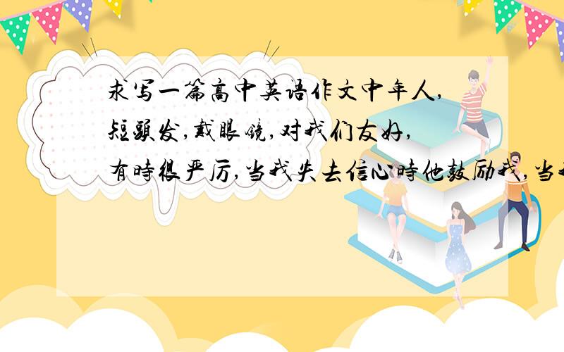 求写一篇高中英语作文中年人,短头发,戴眼镜,对我们友好,有时很严厉,当我失去信心时他鼓励我,当我进步时他让我继续努力,虽