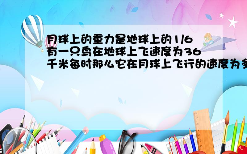 月球上的重力是地球上的1/6有一只鸟在地球上飞速度为36千米每时那么它在月球上飞行的速度为多少 为什么