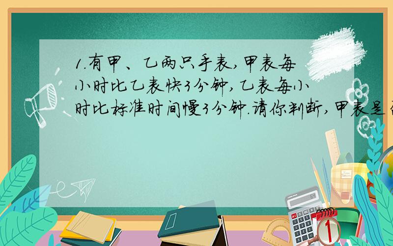 1.有甲、乙两只手表,甲表每小时比乙表快3分钟,乙表每小时比标准时间慢3分钟.请你判断,甲表是否准确?