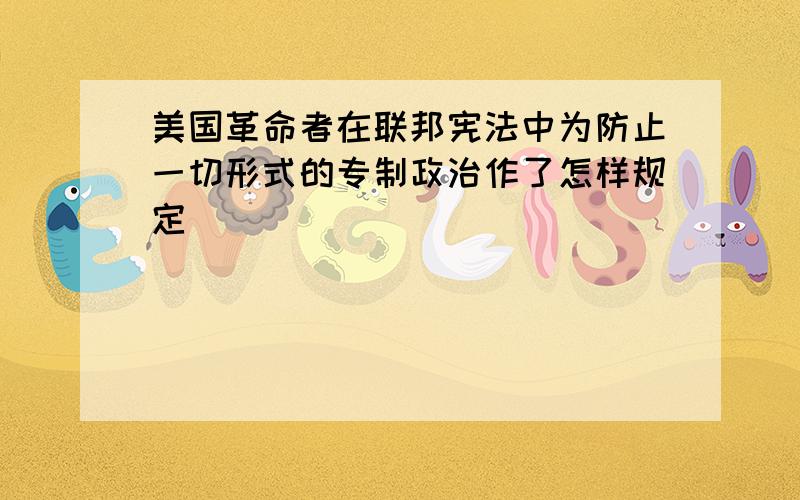 美国革命者在联邦宪法中为防止一切形式的专制政治作了怎样规定