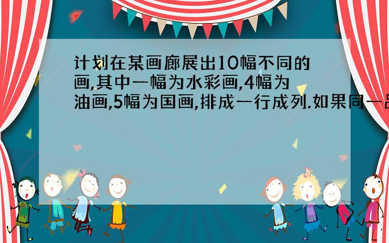 计划在某画廊展出10幅不同的画,其中一幅为水彩画,4幅为油画,5幅为国画,排成一行成列.如果同一品种的