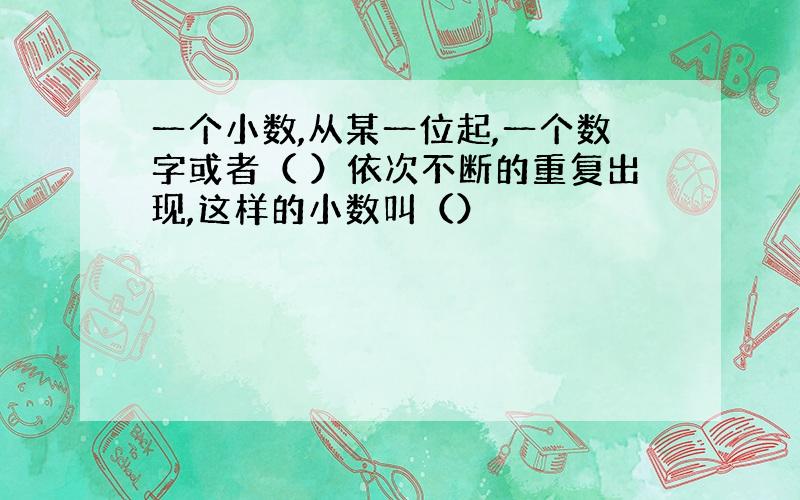 一个小数,从某一位起,一个数字或者（ ）依次不断的重复出现,这样的小数叫（）