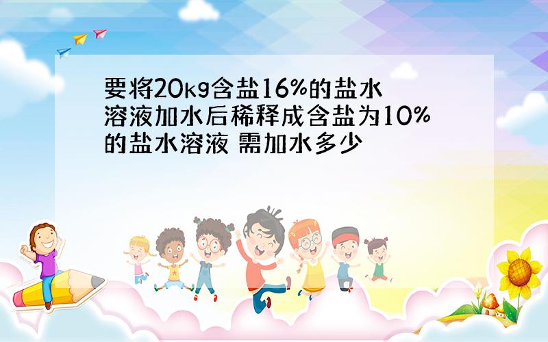 要将20kg含盐16%的盐水溶液加水后稀释成含盐为10%的盐水溶液 需加水多少