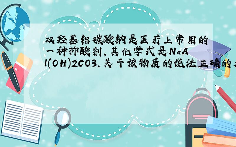 双羟基铝碳酸钠是医疗上常用的一种抑酸剂,其化学式是NaAl(OH)2CO3,关于该物质的说法正确的是（ ）