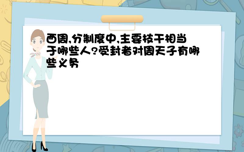 西周,分制度中,主要枝干相当于哪些人?受封者对周天子有哪些义务