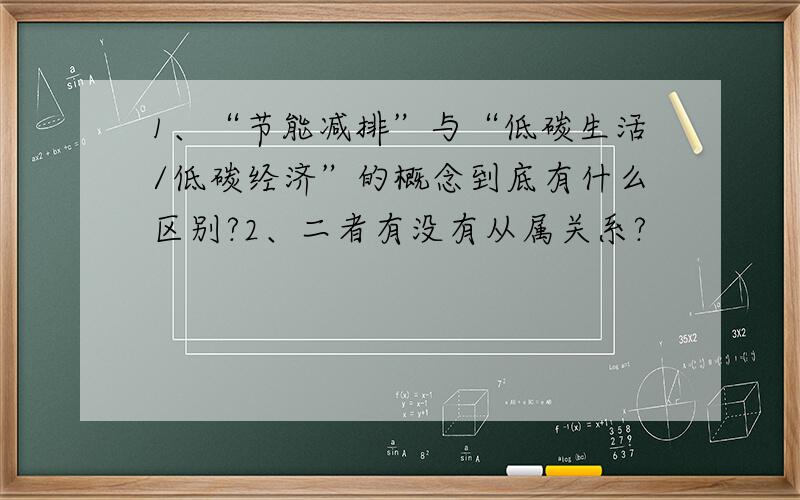 1、“节能减排”与“低碳生活/低碳经济”的概念到底有什么区别?2、二者有没有从属关系?